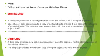  NOTE:
 Python provides two types of copy i.e. 1)shallow 2)deep
 Shallow Copy
 A shallow copy creates a new object which stores the reference of the original elements.
 So, a shallow copy doesn't create a copy of nested objects, instead it just copies the reference
of nested objects. This means, a copy process does not recurse or create copies of nested
objects itself.
 ---------------------------------------------------------------------------------------------------
 Deep Copy
 A deep copy creates a new object and recursively adds the copies of nested objects present in
the original elements.
 The deep copy creates independent copy of original object and all its nested objects.
 