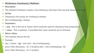  Dictionary fromkeys() Method :
 Description
 The method fromkeys() creates a new dictionary with keys from seq and values set to value.
 Syntax
 Following is the syntax for fromkeys() method-
 dict.fromkeys(seq[, value]))
 Parameters
 • seq - This is the list of values which would be used for dictionary keys preparation.
 • value - This is optional, if provided then value would be set to thisvalue
 Return Value
 This method returns the list.
 Example:
 seq = ('name', 'age', 'sex') dict = dict.fromkeys(seq)
 print ("New Dictionary : %s" % str(dict)) dict = dict.fromkeys(seq, 10)
 print ("New Dictionary : %s" % str(dict)
 