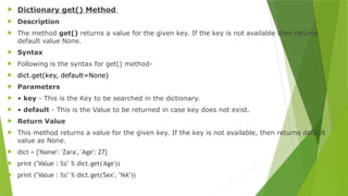  Dictionary get() Method
 Description
 The method get() returns a value for the given key. If the key is not available then returns
default value None.
 Syntax
 Following is the syntax for get() method-
 dict.get(key, default=None)
 Parameters
 • key - This is the Key to be searched in the dictionary.
 • default - This is the Value to be returned in case key does not exist.
 Return Value
 This method returns a value for the given key. If the key is not available, then returns default
value as None.
 dict = {'Name': 'Zara', 'Age': 27}
 print ("Value : %s" % dict.get('Age'))
 print ("Value : %s" % dict.get('Sex', "NA"))
 