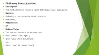 Dictionary items() Method
 Description
 The method items() returns a list of dict's (key, value) tuple pairs.
 Syntax :
 Following is the syntax for items() method-
 dict.items()
 Parameters
 NA
 Return Value
 This method returns a list of tuple pairs.
 dict = {'Name': 'Zara', 'Age': 7}
 print ("Value : %s" % dict.items())
 o/p
 Value : [('Age', 7), ('Name', 'Zara')]
 