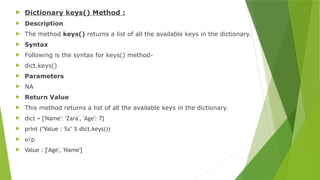  Dictionary keys() Method :
 Description
 The method keys() returns a list of all the available keys in the dictionary.
 Syntax
 Following is the syntax for keys() method-
 dict.keys()
 Parameters
 NA
 Return Value
 This method returns a list of all the available keys in the dictionary.
 dict = {'Name': 'Zara', 'Age': 7}
 print ("Value : %s" % dict.keys())
 o/p
 Value : ['Age', 'Name']
 