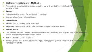  Dictionary setdefault() Method :
 The method setdefault() is similar to get(), but will set dict[key]=default if the key is not
already in dict.
 Syntax
 Following is the syntax for setdefault() method-
 dict.setdefault(key, default=None)
 Parameters
 • key - This is the key to be searched.
 • default - This is the Value to be returned in case key is not found.
 Return Value
 This method returns the key value available in the dictionary and if given key is not available
then it will return provided default value.
 dict = {'Name': 'Zara', 'Age': 7}
 print ("Value : %s" % dict.setdefault('Age', None)) print ("Value : %s" % dict.setdefault('Sex',
None)) print (dict)
 