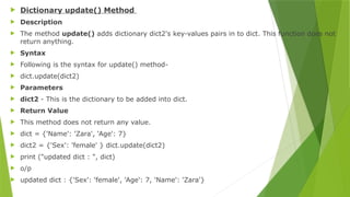  Dictionary update() Method
 Description
 The method update() adds dictionary dict2's key-values pairs in to dict. This function does not
return anything.
 Syntax
 Following is the syntax for update() method-
 dict.update(dict2)
 Parameters
 dict2 - This is the dictionary to be added into dict.
 Return Value
 This method does not return any value.
 dict = {'Name': 'Zara', 'Age': 7}
 dict2 = {'Sex': 'female' } dict.update(dict2)
 print ("updated dict : ", dict)
 o/p
 updated dict : {'Sex': 'female', 'Age': 7, 'Name': 'Zara'}
 