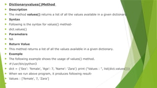  Dictionaryvalues()Method
 Description
 The method values() returns a list of all the values available in a given dictionary.
 Syntax
 Following is the syntax for values() method-
 dict.values()
 Parameters
 NA
 Return Value
 This method returns a list of all the values available in a given dictionary.
 Example
 The following example shows the usage of values() method.
 #!/usr/bin/python3
 dict = {'Sex': 'female', 'Age': 7, 'Name': 'Zara'} print ("Values : ", list(dict.values()))
 When we run above program, it produces following result-
 Values : ['female', 7, 'Zara']

 