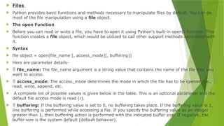  Files
 Python provides basic functions and methods necessary to manipulate files by default. You can do
most of the file manipulation using a file object.
 The open Function
 Before you can read or write a file, you have to open it using Python's built-in open() function. This
function creates a file object, which would be utilized to call other support methods associated with
it.
 Syntax
 file object = open(file_name [, access_mode][, buffering])
 Here are parameter details-
  file_name: The file_name argument is a string value that contains the name of the file that you
want to access.
  access_mode: The access_mode determines the mode in which the file has to be opened, i.e.,
read, write, append, etc.
 A complete list of possible values is given below in the table. This is an optional parameter and the
default file access mode is read (r).
  buffering: If the buffering value is set to 0, no buffering takes place. If the buffering value is 1,
line buffering is performed while accessing a file. If you specify the buffering value as an integer
greater than 1, then buffering action is performed with the indicated buffer size. If negative, the
buffer size is the system default (default behavior).
 