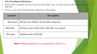  The File Object Attributes :
 Once a file is opened and you have one file object, you can get various information related to
that file.
 Here is a list of all the attributes related to a file object-
Note: softspace attribute is not supported in Python 3.x
 