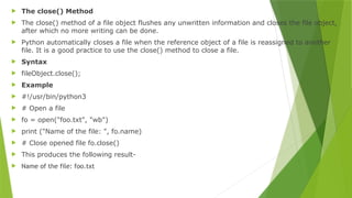  The close() Method
 The close() method of a file object flushes any unwritten information and closes the file object,
after which no more writing can be done.
 Python automatically closes a file when the reference object of a file is reassigned to another
file. It is a good practice to use the close() method to close a file.
 Syntax
 fileObject.close();
 Example
 #!/usr/bin/python3
 # Open a file
 fo = open("foo.txt", "wb")
 print ("Name of the file: ", fo.name)
 # Close opened file fo.close()
 This produces the following result-
 Name of the file: foo.txt
 