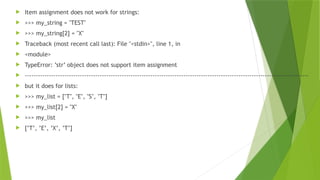  Item assignment does not work for strings:
 >>> my_string = "TEST"
 >>> my_string[2] = "X"
 Traceback (most recent call last): File "<stdin>", line 1, in
 <module>
 TypeError: ’str’ object does not support item assignment
 ---------------------------------------------------------------------------------------------------------------------------------
 but it does for lists:
 >>> my_list = ["T", "E", "S", "T"]
 >>> my_list[2] = "X"
 >>> my_list
 [’T’, ’E’, ’X’, ’T’]
 