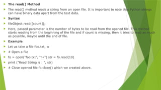  The read() Method
 The read() method reads a string from an open file. It is important to note that Python strings
can have binary data apart from the text data.
 Syntax
 fileObject.read([count]);
 Here, passed parameter is the number of bytes to be read from the opened file. This method
starts reading from the beginning of the file and if count is missing, then it tries to read as much
as possible, maybe until the end of file.
 Example
 Let us take a file foo.txt, w
 # Open a file
 fo = open("foo.txt", "r+") str = fo.read(10)
 print ("Read String is : ", str)
 # Close opened file fo.close() which we created above.
 