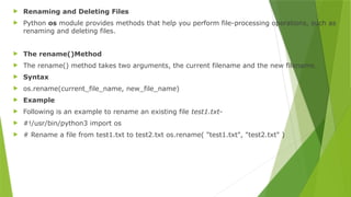  Renaming and Deleting Files
 Python os module provides methods that help you perform file-processing operations, such as
renaming and deleting files.
 The rename()Method
 The rename() method takes two arguments, the current filename and the new filename.
 Syntax
 os.rename(current_file_name, new_file_name)
 Example
 Following is an example to rename an existing file test1.txt-
 #!/usr/bin/python3 import os
 # Rename a file from test1.txt to test2.txt os.rename( "test1.txt", "test2.txt" )
 