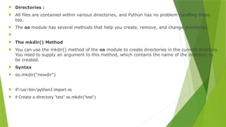  Directories :
 All files are contained within various directories, and Python has no problem handling these
too.
 The os module has several methods that help you create, remove, and change directories.

 The mkdir() Method
 You can use the mkdir() method of the os module to create directories in the current directory.
You need to supply an argument to this method, which contains the name of the directory to
be created.
 Syntax
 os.mkdir("newdir")
 #!/usr/bin/python3 import os
 # Create a directory "test" os.mkdir("test")
 