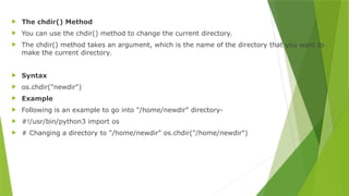  The chdir() Method
 You can use the chdir() method to change the current directory.
 The chdir() method takes an argument, which is the name of the directory that you want to
make the current directory.
 Syntax
 os.chdir("newdir")
 Example
 Following is an example to go into "/home/newdir" directory-
 #!/usr/bin/python3 import os
 # Changing a directory to "/home/newdir" os.chdir("/home/newdir")
 