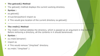  The getcwd() Method
 The getcwd() method displays the current working directory.
 Syntax :
 os.getcwd()
 #!/usr/bin/python3 import os
 # This would give location of the current directory os.getcwd()
 ---------------------------------------------------------------------------------------------------------
 The rmdir() Method
 The rmdir() method deletes the directory, which is passed as an argument in the method.
Before removing a directory, all the contents in it should beremoved.
 Syntax :
 os.rmdir('dirname')
 import os
 # This would remove "/tmp/test" directory.
 os.rmdir( "/tmp/test" )
 