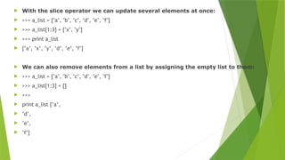 With the slice operator we can update several elements at once:
 >>> a_list = ["a", "b", "c", "d", "e", "f"]
 >>> a_list[1:3] = ["x", "y"]
 >>> print a_list
 [’a’, ’x’, ’y’, ’d’, ’e’, ’f’]
 We can also remove elements from a list by assigning the empty list to them:
 >>> a_list = ["a", "b", "c", "d", "e", "f"]
 >>> a_list[1:3] = []
 >>>
 print a_list [’a’,
 ’d’,
 ’e’,
 ’f’]
 