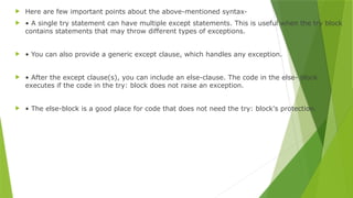  Here are few important points about the above-mentioned syntax-
 • A single try statement can have multiple except statements. This is useful when the try block
contains statements that may throw different types of exceptions.
 • You can also provide a generic except clause, which handles any exception.
 • After the except clause(s), you can include an else-clause. The code in the else- block
executes if the code in the try: block does not raise an exception.
 • The else-block is a good place for code that does not need the try: block's protection.
 