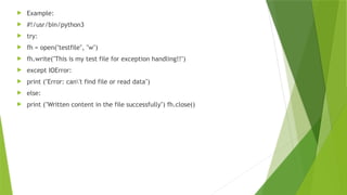  Example:
 #!/usr/bin/python3
 try:
 fh = open("testfile", "w")
 fh.write("This is my test file for exception handling!!")
 except IOError:
 print ("Error: can't find file or read data")
 else:
 print ("Written content in the file successfully") fh.close()
 