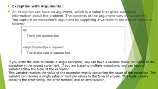  Exception with Arguments :
 An exception can have an argument, which is a value that gives additional
information about the problem. The contents of the argument vary by exception.
You capture an exception's argument by supplying a variable in the except clause as
follows-
If you write the code to handle a single exception, you can have a variable follow the name of the
exception in the except statement. If you are trapping multiple exceptions, you can have a
variable follow the tuple of the exception.
This variable receives the value of the exception mostly containing the cause of the exception. The
variable can receive a single value or multiple values in the form of a tuple. This tuple usually
contains the error string, the error number, and an errorlocation.
 