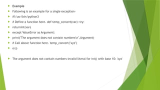  Example
 Following is an example for a single exception-
 #!/usr/bin/python3
 # Define a function here. def temp_convert(var): try:
 returnint(var)
 except ValueError as Argument:
 print("The argument does not contain numbersn",Argument)
 # Call above function here. temp_convert("xyz")
 o/p
 The argument does not contain numbers invalid literal for int() with base 10: 'xyz'
 