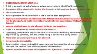  QUICK REVISION OF UNIT III :
 A list is an ordered set of values, where each value is identified by an index.
 Important thing about a list is that the items in a list need not be of the same type.
 Lists are mutable .
 An assignment to an element of a list is called item assignment
 Tuple are very similar to lists with only difference that element values of a tuple can
not be changed and tuple elements are put between parentheses instead of square
bracket.
 append method used to add element in list at last position .
 tuple is a sequence of immutable Python objects.
 Dictionary :Each key is separated from its value by a colon (:), the items are
separated by commas, and the whole thing is enclosed in curly braces.
 More than one entry per key is not allowed.
 Keys must be immutable.
 An exception is an event, which occurs during the execution of a program that
disrupts the normal flow of the program's instructions.
 Python provides two types of exceptions i.e. 1)built-in 2)user defined
 