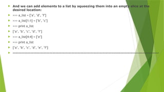  And we can add elements to a list by squeezing them into an empty slice at the
desired location:
 >>> a_list = ["a", "d", "f"]
 >>> a_list[1:1] = ["b", "c"]
 >>> print a_list
 [’a’, ’b’, ’c’, ’d’, ’f’]
 >>> a_list[4:4] = ["e"]
 >>> print a_list
 [’a’, ’b’, ’c’, ’d’, ’e’, ’f’]
 ---------------------------------------------------------------------------------------------------
 