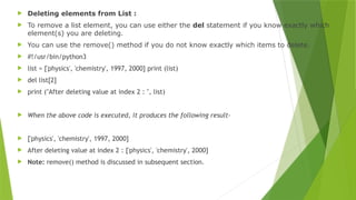  Deleting elements from List :
 To remove a list element, you can use either the del statement if you know exactly which
element(s) you are deleting.
 You can use the remove() method if you do not know exactly which items to delete.
 #!/usr/bin/python3
 list = ['physics', 'chemistry', 1997, 2000] print (list)
 del list[2]
 print ("After deleting value at index 2 : ", list)
 When the above code is executed, it produces the following result-
 ['physics', 'chemistry', 1997, 2000]
 After deleting value at index 2 : ['physics', 'chemistry', 2000]
 Note: remove() method is discussed in subsequent section.
 