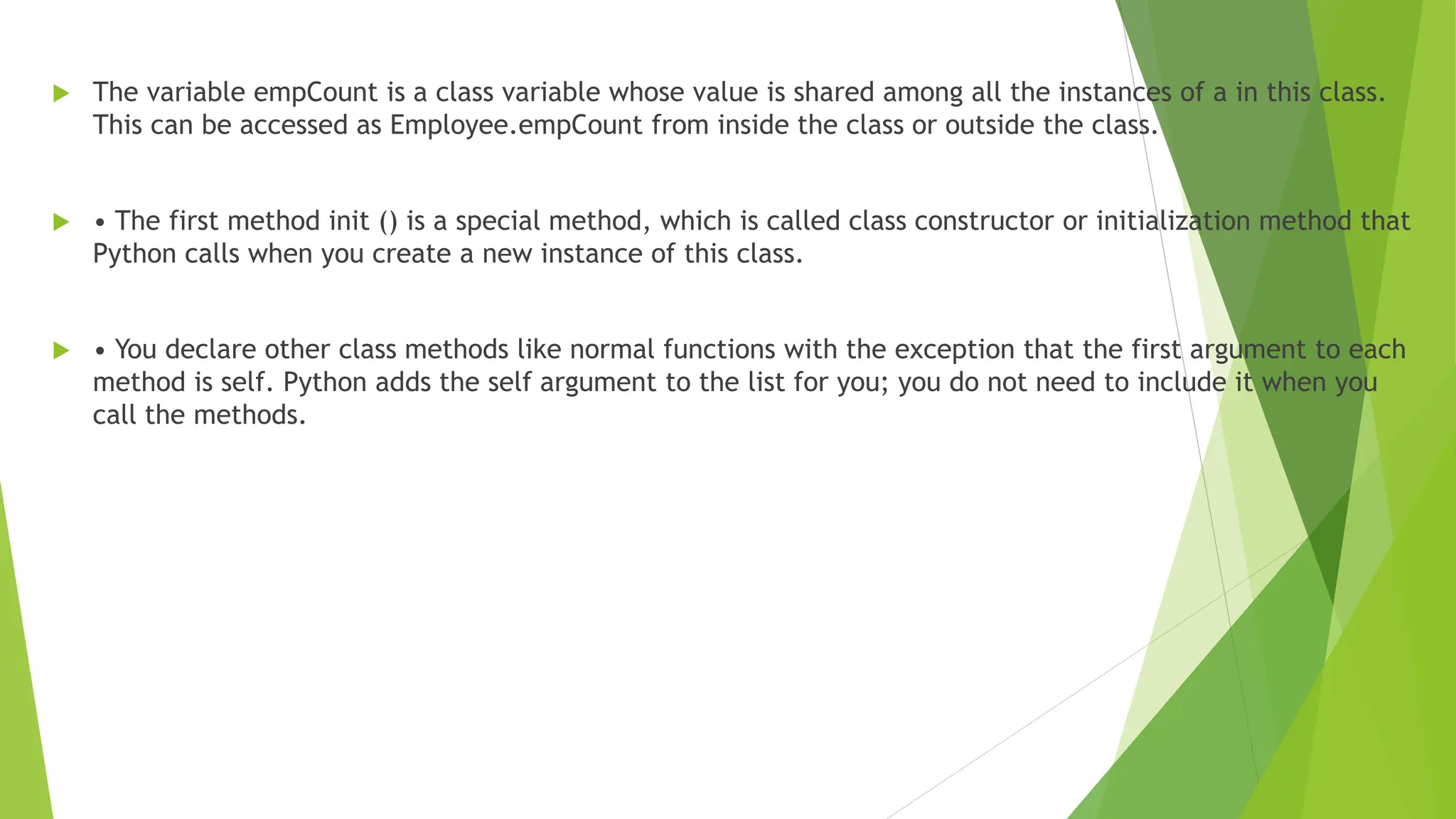  The variable empCount is a class variable whose value is shared among all the instances of a in this class.
This can be accessed as Employee.empCount from inside the class or outside the class.
 • The first method init () is a special method, which is called class constructor or initialization method that
Python calls when you create a new instance of this class.
 • You declare other class methods like normal functions with the exception that the first argument to each
method is self. Python adds the self argument to the list for you; you do not need to include it when you
call the methods.
 