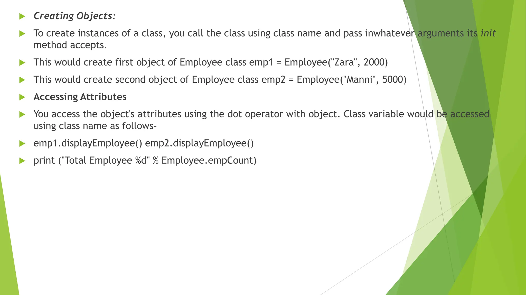  Creating Objects:
 To create instances of a class, you call the class using class name and pass inwhatever arguments its init
method accepts.
 This would create first object of Employee class emp1 = Employee("Zara", 2000)
 This would create second object of Employee class emp2 = Employee("Manni", 5000)
 Accessing Attributes
 You access the object's attributes using the dot operator with object. Class variable would be accessed
using class name as follows-
 emp1.displayEmployee() emp2.displayEmployee()
 print ("Total Employee %d" % Employee.empCount)
 