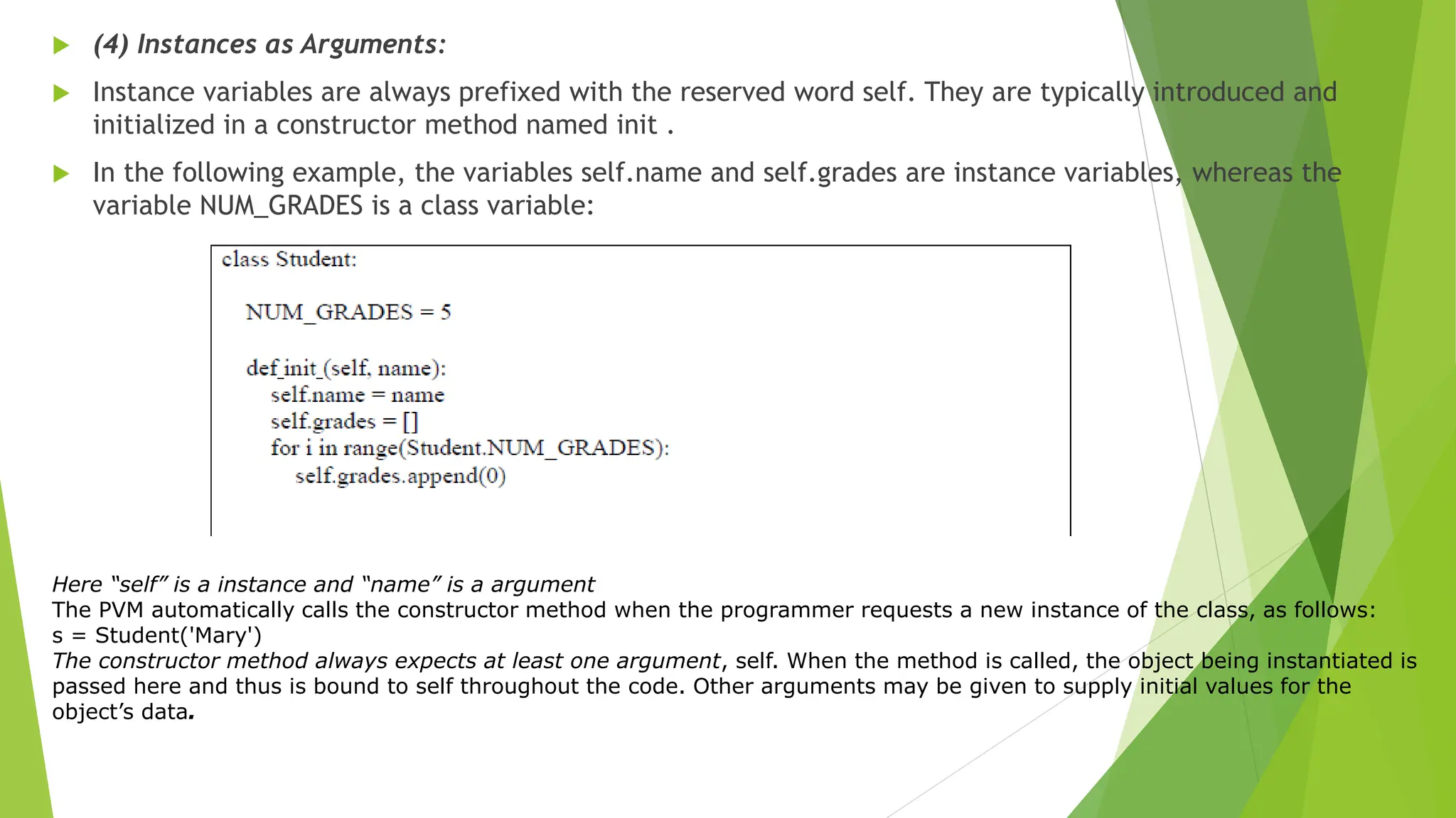  (4) Instances as Arguments:
 Instance variables are always prefixed with the reserved word self. They are typically introduced and
initialized in a constructor method named init .
 In the following example, the variables self.name and self.grades are instance variables, whereas the
variable NUM_GRADES is a class variable:
Here “self” is a instance and “name” is a argument
The PVM automatically calls the constructor method when the programmer requests a new instance of the class, as follows:
s = Student('Mary')
The constructor method always expects at least one argument, self. When the method is called, the object being instantiated is
passed here and thus is bound to self throughout the code. Other arguments may be given to supply initial values for the
object’s data.
 