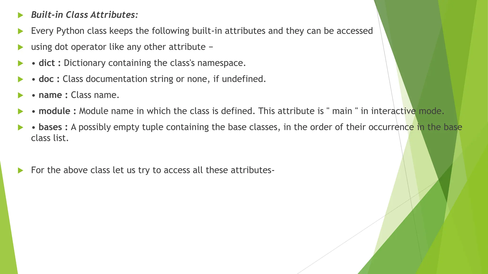  Built-in Class Attributes:
 Every Python class keeps the following built-in attributes and they can be accessed
 using dot operator like any other attribute −
 • dict : Dictionary containing the class's namespace.
 • doc : Class documentation string or none, if undefined.
 • name : Class name.
 • module : Module name in which the class is defined. This attribute is " main " in interactive mode.
 • bases : A possibly empty tuple containing the base classes, in the order of their occurrence in the base
class list.
 For the above class let us try to access all these attributes-
 