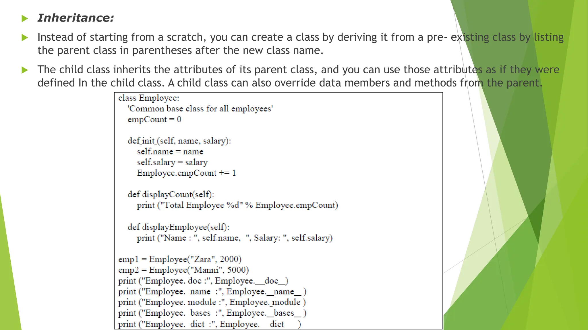  Inheritance:
 Instead of starting from a scratch, you can create a class by deriving it from a pre- existing class by listing
the parent class in parentheses after the new class name.
 The child class inherits the attributes of its parent class, and you can use those attributes as if they were
defined In the child class. A child class can also override data members and methods from the parent.
 