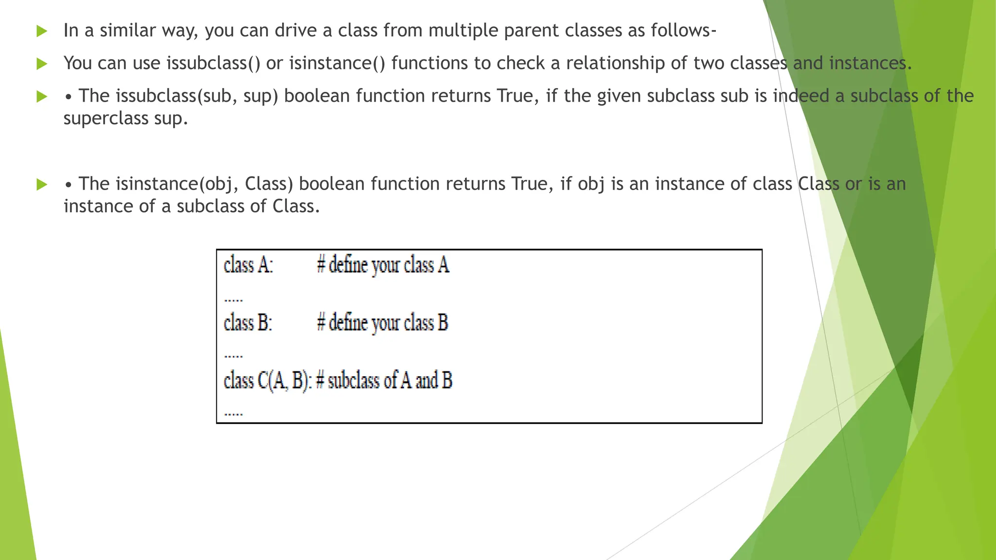  In a similar way, you can drive a class from multiple parent classes as follows-
 You can use issubclass() or isinstance() functions to check a relationship of two classes and instances.
 • The issubclass(sub, sup) boolean function returns True, if the given subclass sub is indeed a subclass of the
superclass sup.
 • The isinstance(obj, Class) boolean function returns True, if obj is an instance of class Class or is an
instance of a subclass of Class.
 
