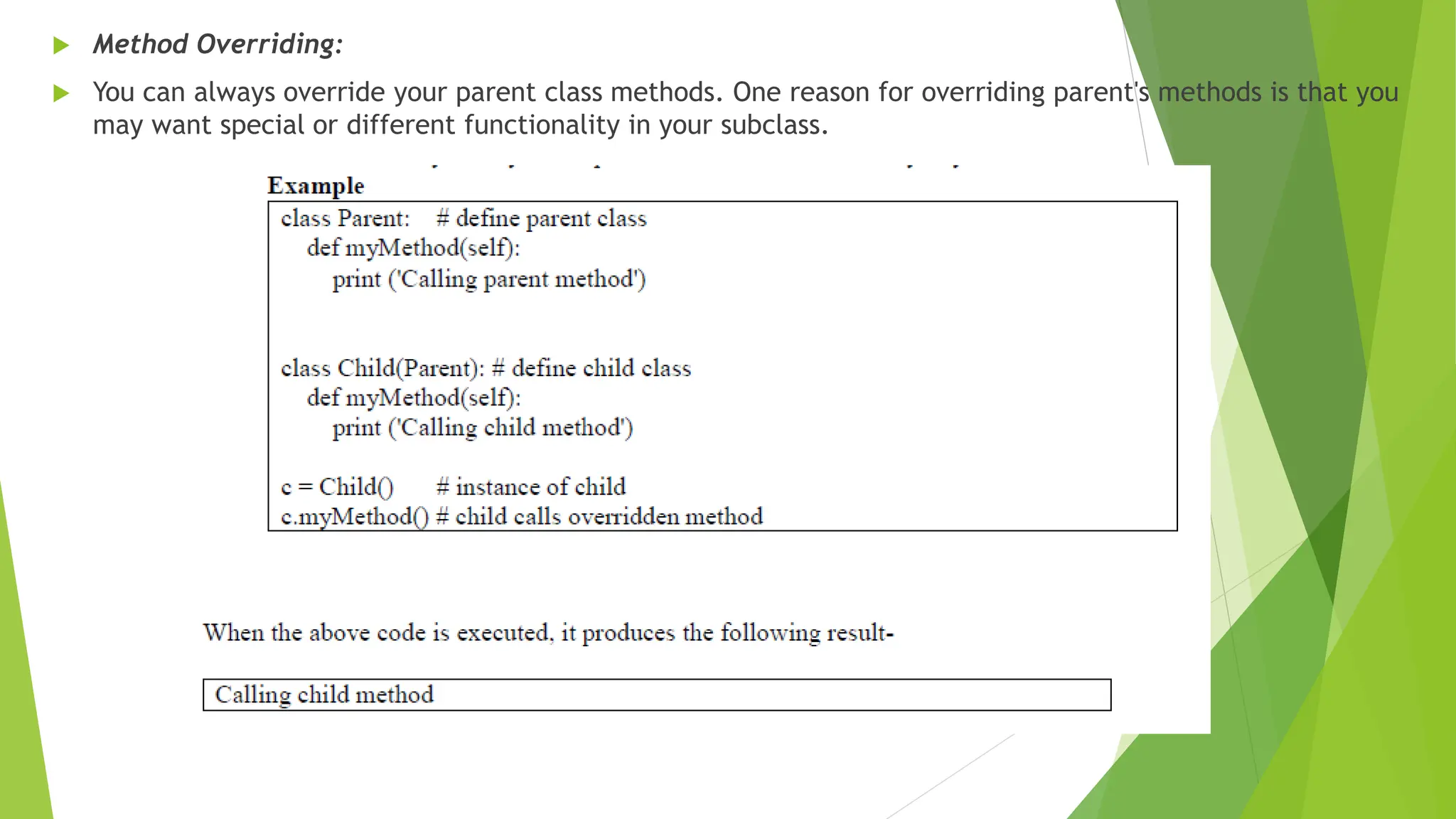 Method Overriding:
 You can always override your parent class methods. One reason for overriding parent's methods is that you
may want special or different functionality in your subclass.
 