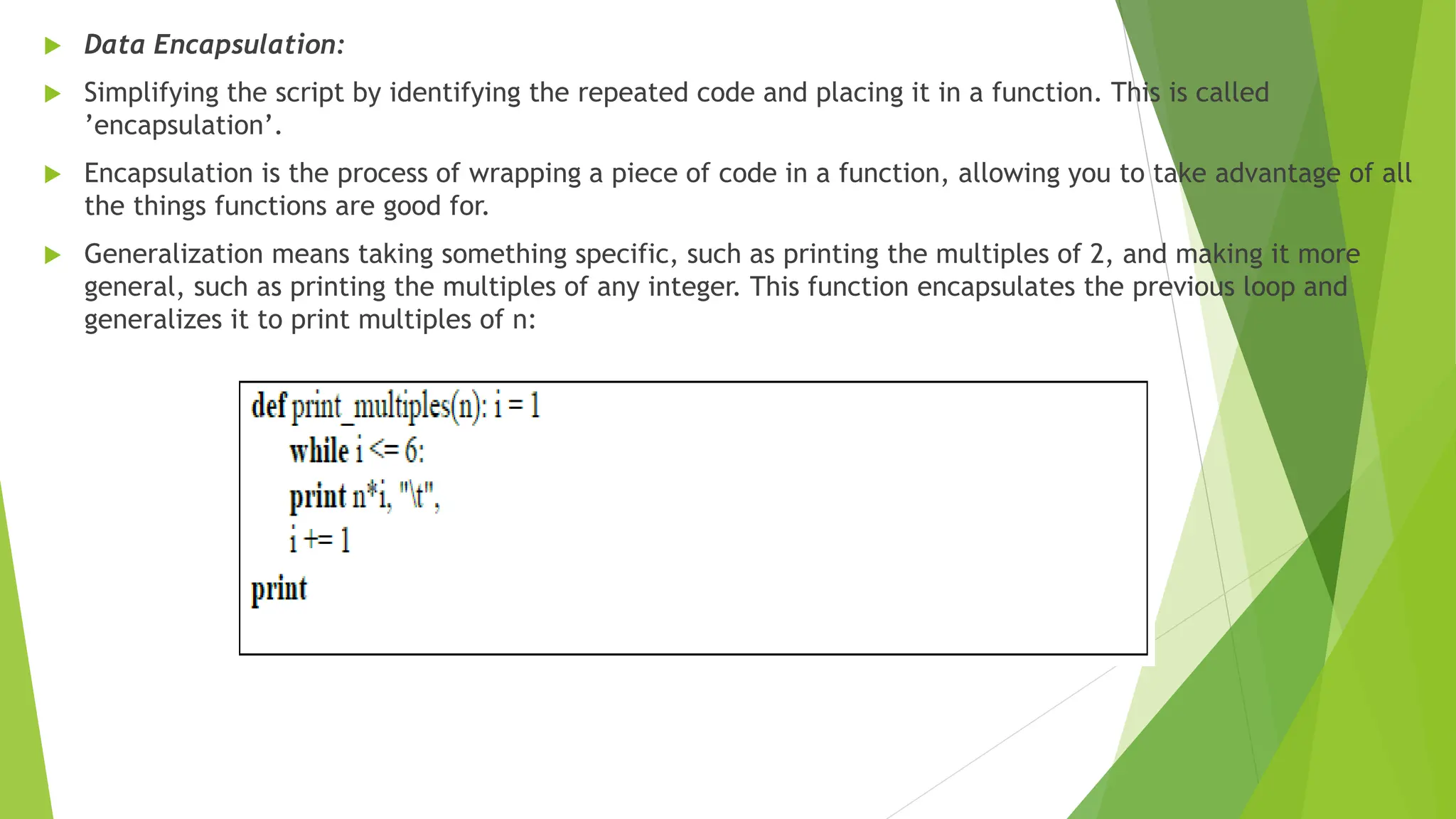  Data Encapsulation:
 Simplifying the script by identifying the repeated code and placing it in a function. This is called
’encapsulation’.
 Encapsulation is the process of wrapping a piece of code in a function, allowing you to take advantage of all
the things functions are good for.
 Generalization means taking something specific, such as printing the multiples of 2, and making it more
general, such as printing the multiples of any integer. This function encapsulates the previous loop and
generalizes it to print multiples of n:
 