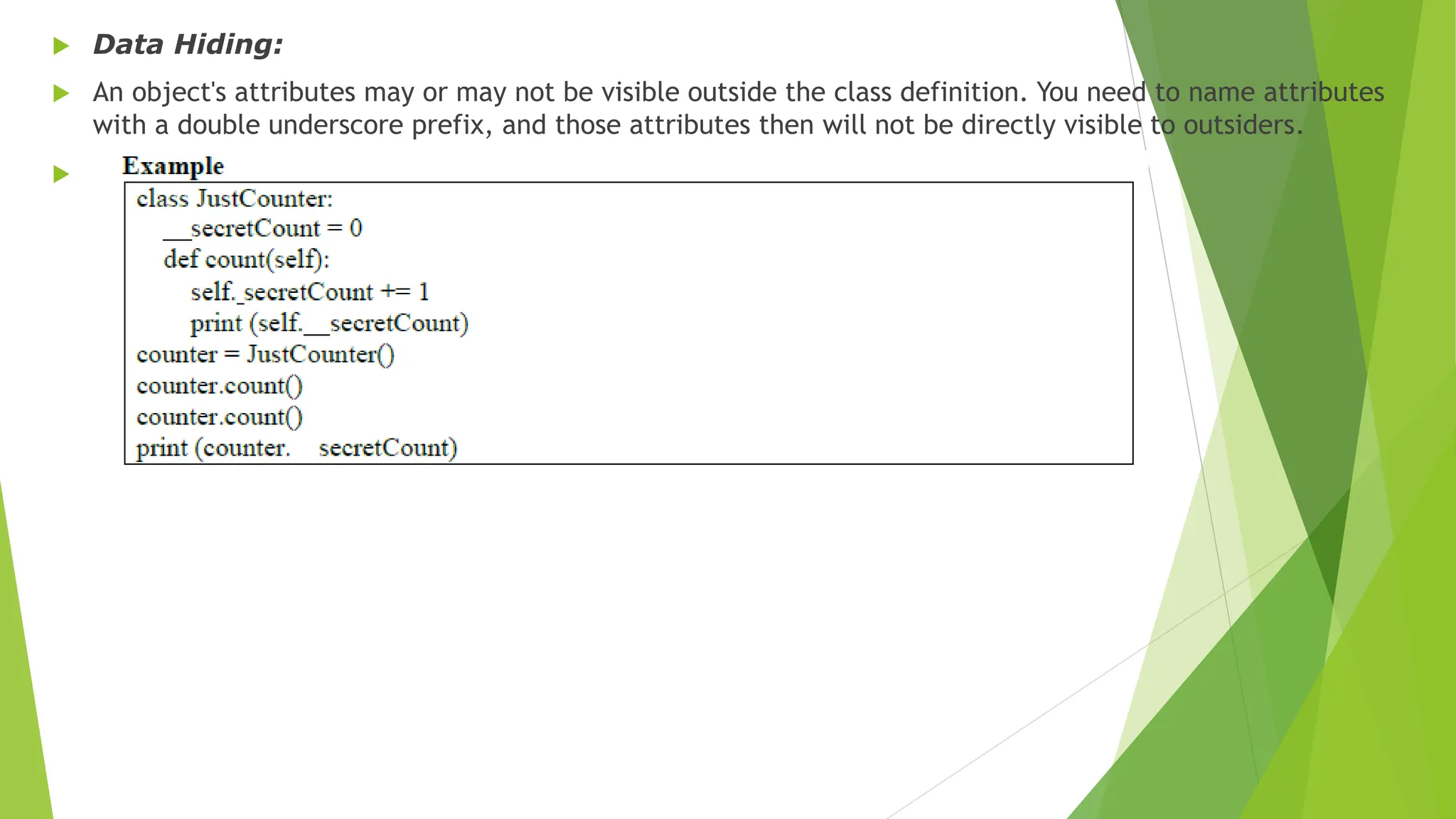  Data Hiding:
 An object's attributes may or may not be visible outside the class definition. You need to name attributes
with a double underscore prefix, and those attributes then will not be directly visible to outsiders.

 
