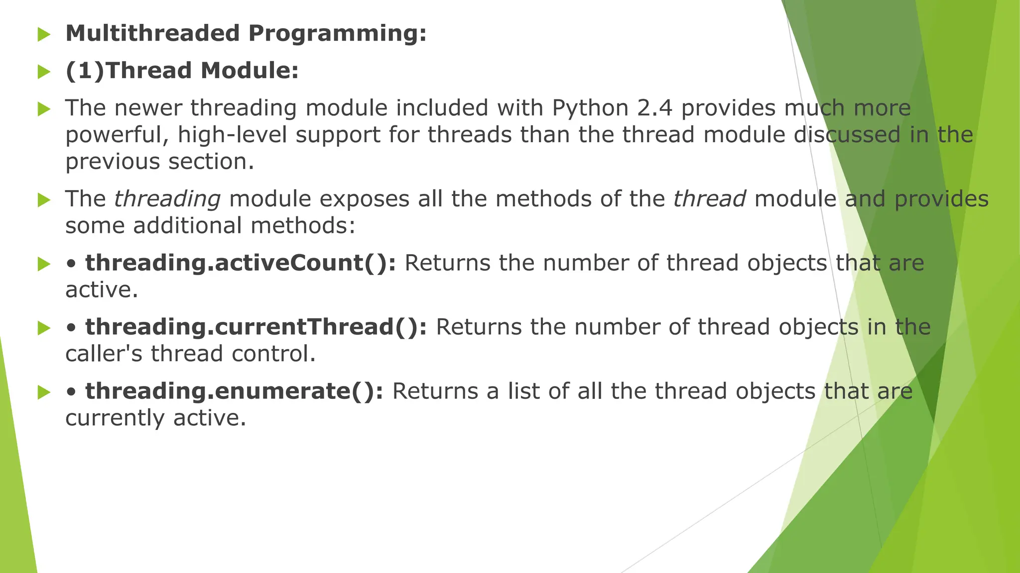  Multithreaded Programming:
 (1)Thread Module:
 The newer threading module included with Python 2.4 provides much more
powerful, high-level support for threads than the thread module discussed in the
previous section.
 The threading module exposes all the methods of the thread module and provides
some additional methods:
 • threading.activeCount(): Returns the number of thread objects that are
active.
 • threading.currentThread(): Returns the number of thread objects in the
caller's thread control.
 • threading.enumerate(): Returns a list of all the thread objects that are
currently active.
 