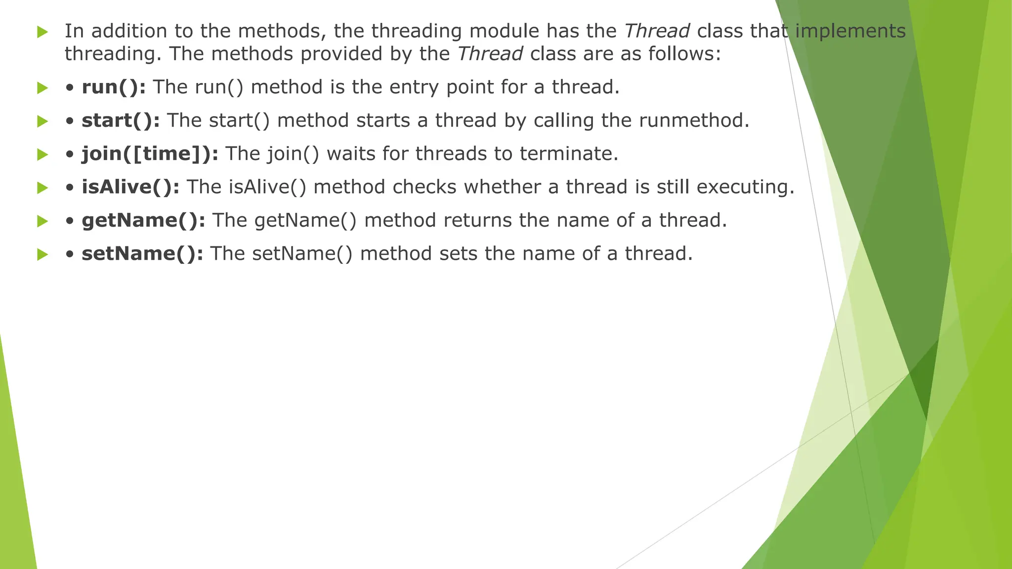  In addition to the methods, the threading module has the Thread class that implements
threading. The methods provided by the Thread class are as follows:
 • run(): The run() method is the entry point for a thread.
 • start(): The start() method starts a thread by calling the runmethod.
 • join([time]): The join() waits for threads to terminate.
 • isAlive(): The isAlive() method checks whether a thread is still executing.
 • getName(): The getName() method returns the name of a thread.
 • setName(): The setName() method sets the name of a thread.
 