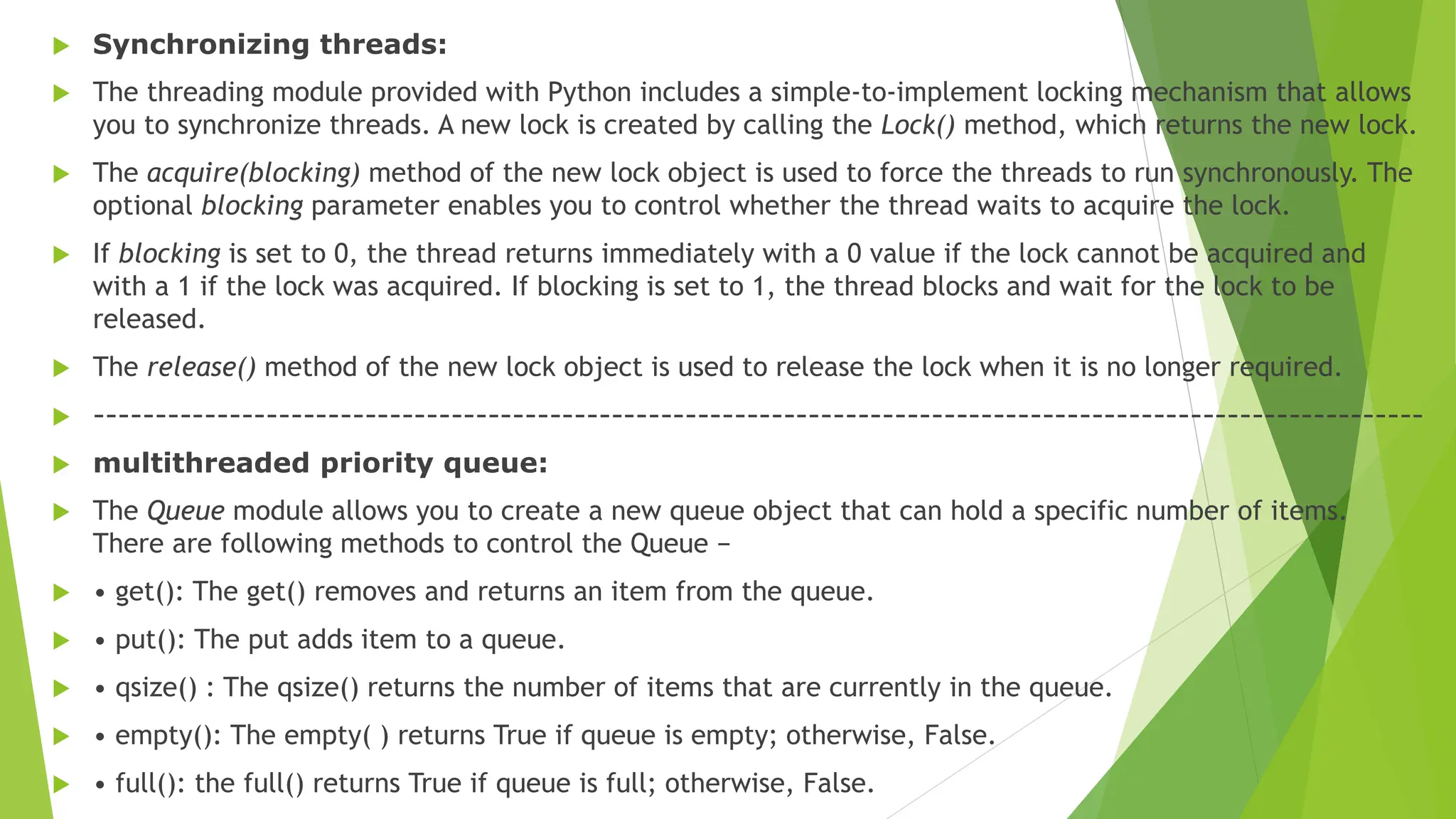 Synchronizing threads:
 The threading module provided with Python includes a simple-to-implement locking mechanism that allows
you to synchronize threads. A new lock is created by calling the Lock() method, which returns the new lock.
 The acquire(blocking) method of the new lock object is used to force the threads to run synchronously. The
optional blocking parameter enables you to control whether the thread waits to acquire the lock.
 If blocking is set to 0, the thread returns immediately with a 0 value if the lock cannot be acquired and
with a 1 if the lock was acquired. If blocking is set to 1, the thread blocks and wait for the lock to be
released.
 The release() method of the new lock object is used to release the lock when it is no longer required.
 ------------------------------------------------------------------------------------------------------------
 multithreaded priority queue:
 The Queue module allows you to create a new queue object that can hold a specific number of items.
There are following methods to control the Queue −
 • get(): The get() removes and returns an item from the queue.
 • put(): The put adds item to a queue.
 • qsize() : The qsize() returns the number of items that are currently in the queue.
 • empty(): The empty( ) returns True if queue is empty; otherwise, False.
 • full(): the full() returns True if queue is full; otherwise, False.
 