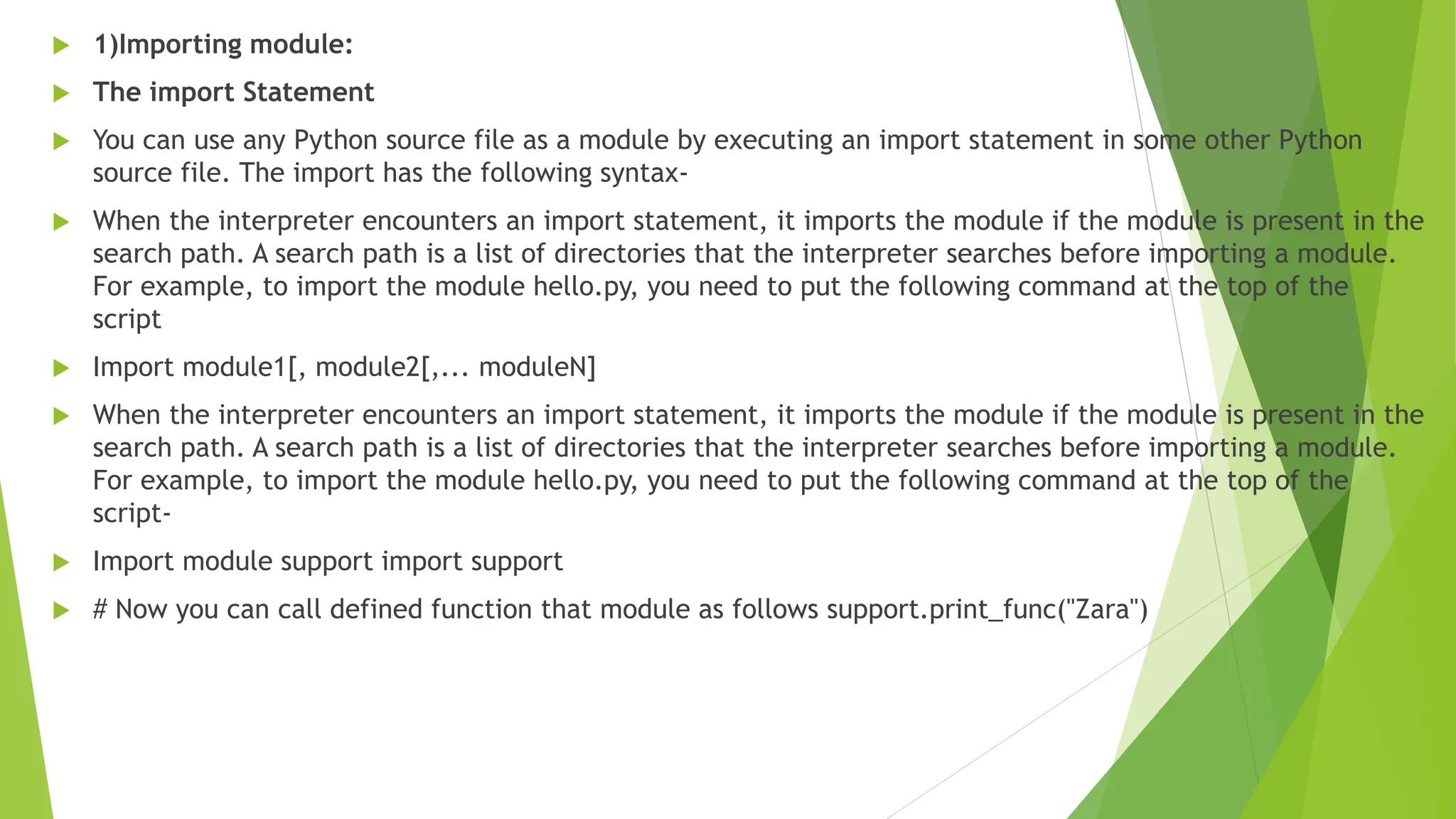  1)Importing module:
 The import Statement
 You can use any Python source file as a module by executing an import statement in some other Python
source file. The import has the following syntax-
 When the interpreter encounters an import statement, it imports the module if the module is present in the
search path. A search path is a list of directories that the interpreter searches before importing a module.
For example, to import the module hello.py, you need to put the following command at the top of the
script
 Import module1[, module2[,... moduleN]
 When the interpreter encounters an import statement, it imports the module if the module is present in the
search path. A search path is a list of directories that the interpreter searches before importing a module.
For example, to import the module hello.py, you need to put the following command at the top of the
script-
 Import module support import support
 # Now you can call defined function that module as follows support.print_func("Zara")
 