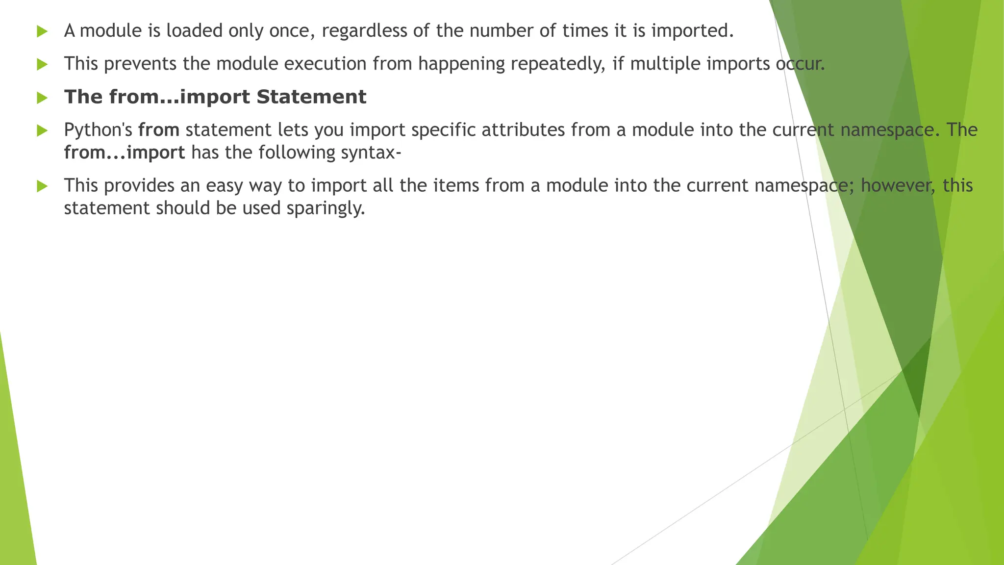  A module is loaded only once, regardless of the number of times it is imported.
 This prevents the module execution from happening repeatedly, if multiple imports occur.
 The from...import Statement
 Python's from statement lets you import specific attributes from a module into the current namespace. The
from...import has the following syntax-
 This provides an easy way to import all the items from a module into the current namespace; however, this
statement should be used sparingly.
 