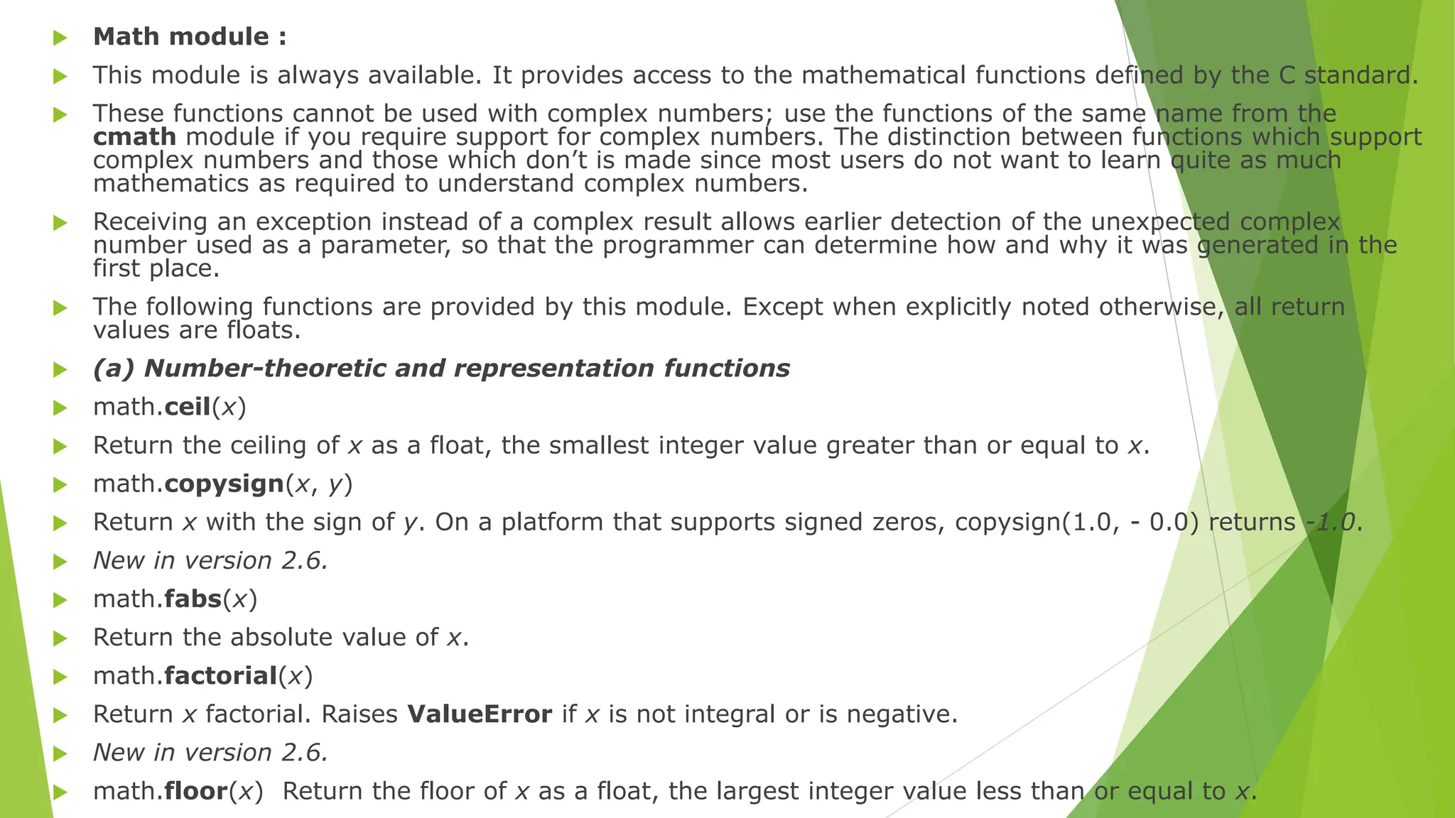  Math module :
 This module is always available. It provides access to the mathematical functions defined by the C standard.
 These functions cannot be used with complex numbers; use the functions of the same name from the
cmath module if you require support for complex numbers. The distinction between functions which support
complex numbers and those which don’t is made since most users do not want to learn quite as much
mathematics as required to understand complex numbers.
 Receiving an exception instead of a complex result allows earlier detection of the unexpected complex
number used as a parameter, so that the programmer can determine how and why it was generated in the
first place.
 The following functions are provided by this module. Except when explicitly noted otherwise, all return
values are floats.
 (a) Number-theoretic and representation functions
 math.ceil(x)
 Return the ceiling of x as a float, the smallest integer value greater than or equal to x.
 math.copysign(x, y)
 Return x with the sign of y. On a platform that supports signed zeros, copysign(1.0, - 0.0) returns -1.0.
 New in version 2.6.
 math.fabs(x)
 Return the absolute value of x.
 math.factorial(x)
 Return x factorial. Raises ValueError if x is not integral or is negative.
 New in version 2.6.
 math.floor(x) Return the floor of x as a float, the largest integer value less than or equal to x.
 