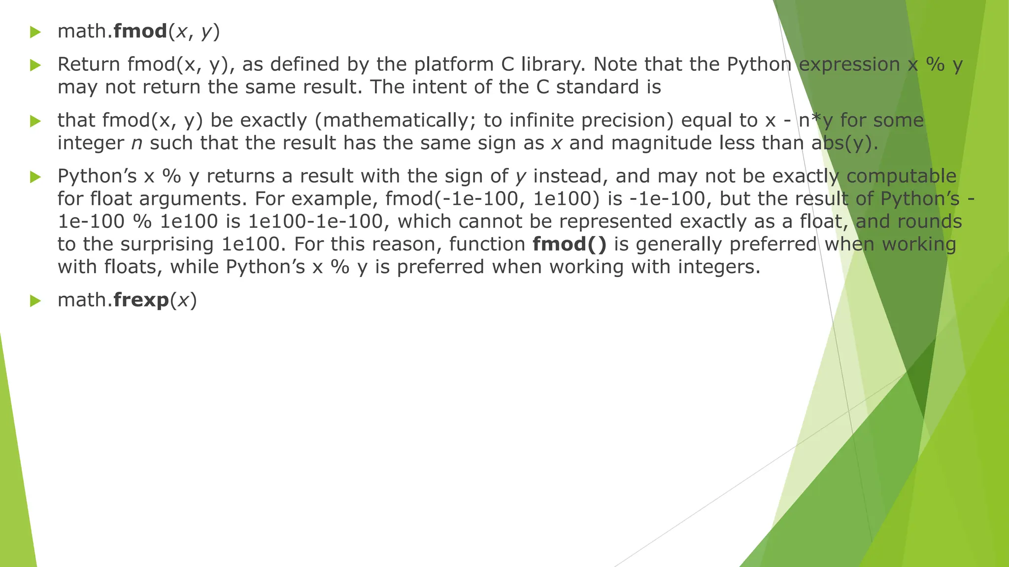  math.fmod(x, y)
 Return fmod(x, y), as defined by the platform C library. Note that the Python expression x % y
may not return the same result. The intent of the C standard is
 that fmod(x, y) be exactly (mathematically; to infinite precision) equal to x - n*y for some
integer n such that the result has the same sign as x and magnitude less than abs(y).
 Python’s x % y returns a result with the sign of y instead, and may not be exactly computable
for float arguments. For example, fmod(-1e-100, 1e100) is -1e-100, but the result of Python’s -
1e-100 % 1e100 is 1e100-1e-100, which cannot be represented exactly as a float, and rounds
to the surprising 1e100. For this reason, function fmod() is generally preferred when working
with floats, while Python’s x % y is preferred when working with integers.
 math.frexp(x)
 