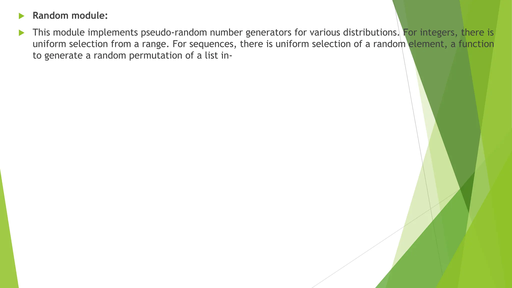  Random module:
 This module implements pseudo-random number generators for various distributions. For integers, there is
uniform selection from a range. For sequences, there is uniform selection of a random element, a function
to generate a random permutation of a list in-
 