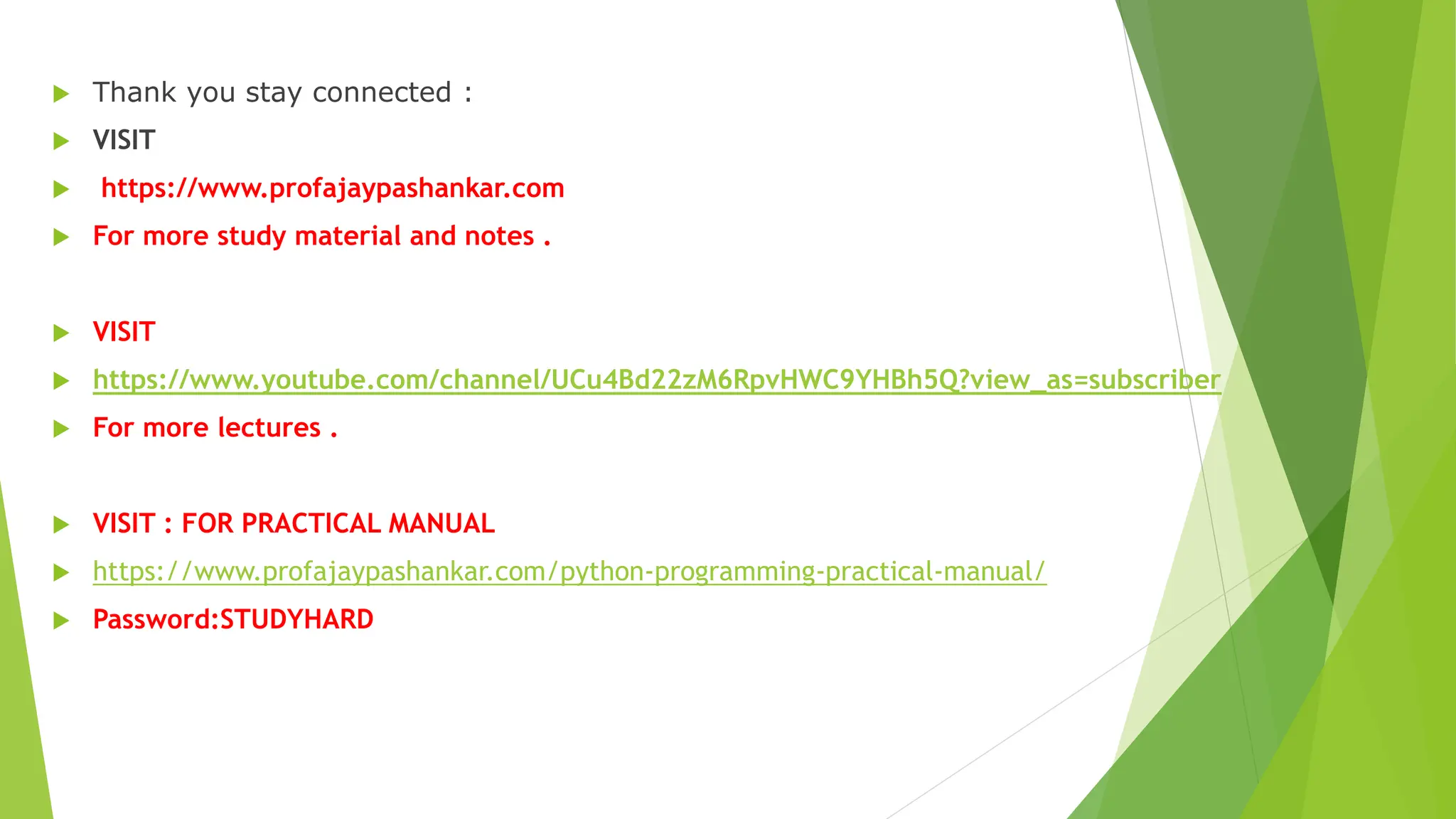  Thank you stay connected :
 VISIT
 https://www.profajaypashankar.com
 For more study material and notes .
 VISIT
 https://www.youtube.com/channel/UCu4Bd22zM6RpvHWC9YHBh5Q?view_as=subscriber
 For more lectures .
 VISIT : FOR PRACTICAL MANUAL
 https://www.profajaypashankar.com/python-programming-practical-manual/
 Password:STUDYHARD
 