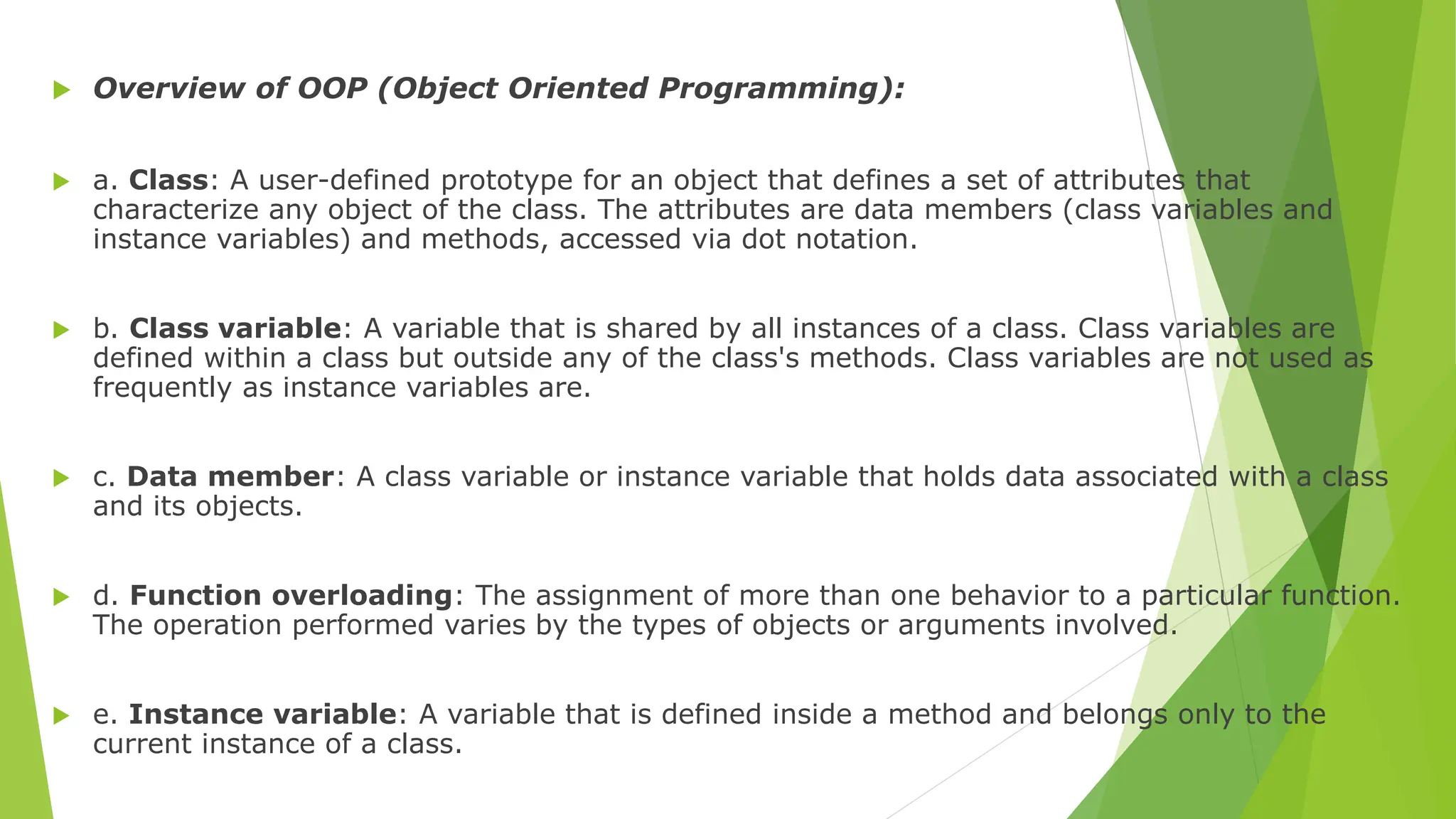  Overview of OOP (Object Oriented Programming):
 a. Class: A user-defined prototype for an object that defines a set of attributes that
characterize any object of the class. The attributes are data members (class variables and
instance variables) and methods, accessed via dot notation.
 b. Class variable: A variable that is shared by all instances of a class. Class variables are
defined within a class but outside any of the class's methods. Class variables are not used as
frequently as instance variables are.
 c. Data member: A class variable or instance variable that holds data associated with a class
and its objects.
 d. Function overloading: The assignment of more than one behavior to a particular function.
The operation performed varies by the types of objects or arguments involved.
 e. Instance variable: A variable that is defined inside a method and belongs only to the
current instance of a class.
 