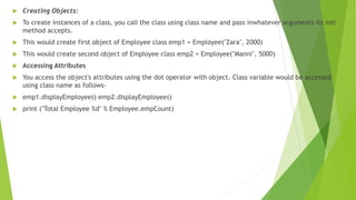  Creating Objects:
 To create instances of a class, you call the class using class name and pass inwhatever arguments its init
method accepts.
 This would create first object of Employee class emp1 = Employee("Zara", 2000)
 This would create second object of Employee class emp2 = Employee("Manni", 5000)
 Accessing Attributes
 You access the object's attributes using the dot operator with object. Class variable would be accessed
using class name as follows-
 emp1.displayEmployee() emp2.displayEmployee()
 print ("Total Employee %d" % Employee.empCount)
 