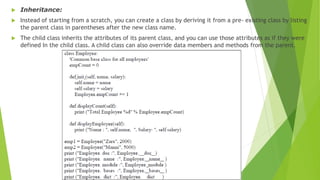  Inheritance:
 Instead of starting from a scratch, you can create a class by deriving it from a pre- existing class by listing
the parent class in parentheses after the new class name.
 The child class inherits the attributes of its parent class, and you can use those attributes as if they were
defined In the child class. A child class can also override data members and methods from the parent.
 