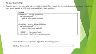  Method Overriding:
 You can always override your parent class methods. One reason for overriding parent's methods is that you
may want special or different functionality in your subclass.
 