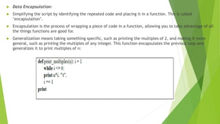  Data Encapsulation:
 Simplifying the script by identifying the repeated code and placing it in a function. This is called
’encapsulation’.
 Encapsulation is the process of wrapping a piece of code in a function, allowing you to take advantage of all
the things functions are good for.
 Generalization means taking something specific, such as printing the multiples of 2, and making it more
general, such as printing the multiples of any integer. This function encapsulates the previous loop and
generalizes it to print multiples of n:
 