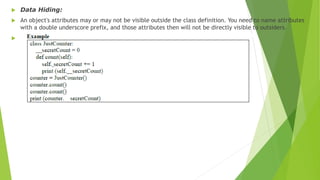  Data Hiding:
 An object's attributes may or may not be visible outside the class definition. You need to name attributes
with a double underscore prefix, and those attributes then will not be directly visible to outsiders.

 