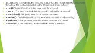  In addition to the methods, the threading module has the Thread class that implements
threading. The methods provided by the Thread class are as follows:
 • run(): The run() method is the entry point for a thread.
 • start(): The start() method starts a thread by calling the runmethod.
 • join([time]): The join() waits for threads to terminate.
 • isAlive(): The isAlive() method checks whether a thread is still executing.
 • getName(): The getName() method returns the name of a thread.
 • setName(): The setName() method sets the name of a thread.
 